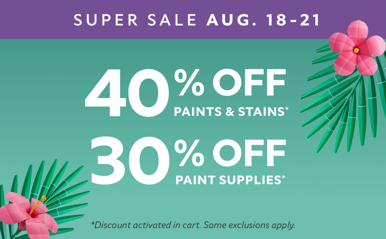 Super Sale Aug. 18-21. 40% OFF Paints & Stains, 30% OFF Paint Supplies. *Discount activated in cart. Some exclusions apply.